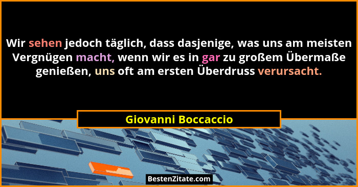 Wir sehen jedoch täglich, dass dasjenige, was uns am meisten Vergnügen macht, wenn wir es in gar zu großem Übermaße genießen, uns... - Giovanni Boccaccio
