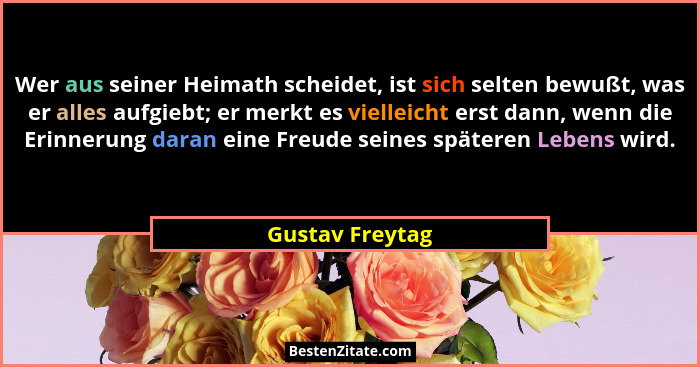 Wer aus seiner Heimath scheidet, ist sich selten bewußt, was er alles aufgiebt; er merkt es vielleicht erst dann, wenn die Erinnerung... - Gustav Freytag