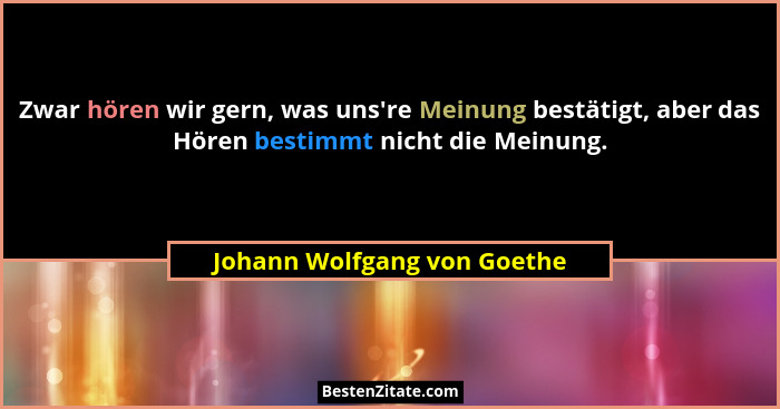 Zwar hören wir gern, was uns're Meinung bestätigt, aber das Hören bestimmt nicht die Meinung.... - Johann Wolfgang von Goethe