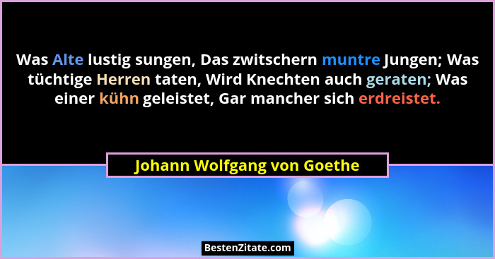Was Alte lustig sungen, Das zwitschern muntre Jungen; Was tüchtige Herren taten, Wird Knechten auch geraten; Was einer kü... - Johann Wolfgang von Goethe