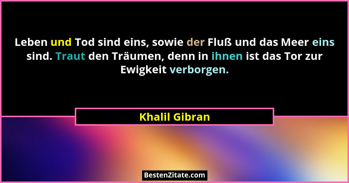 Leben und Tod sind eins, sowie der Fluß und das Meer eins sind. Traut den Träumen, denn in ihnen ist das Tor zur Ewigkeit verborgen.... - Khalil Gibran
