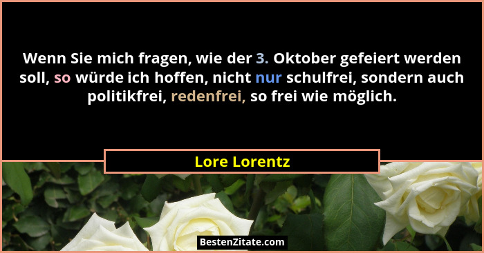 Wenn Sie mich fragen, wie der 3. Oktober gefeiert werden soll, so würde ich hoffen, nicht nur schulfrei, sondern auch politikfrei, rede... - Lore Lorentz