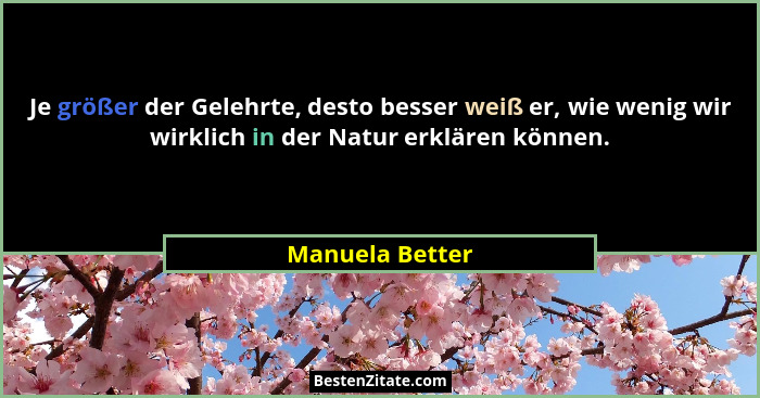 Je größer der Gelehrte, desto besser weiß er, wie wenig wir wirklich in der Natur erklären können.... - Manuela Better