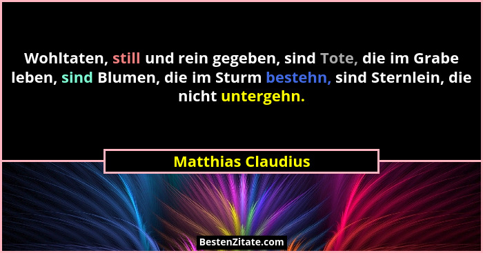Wohltaten, still und rein gegeben, sind Tote, die im Grabe leben, sind Blumen, die im Sturm bestehn, sind Sternlein, die nicht unt... - Matthias Claudius