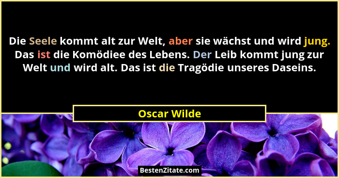Die Seele kommt alt zur Welt, aber sie wächst und wird jung. Das ist die Komödiee des Lebens. Der Leib kommt jung zur Welt und wird alt.... - Oscar Wilde