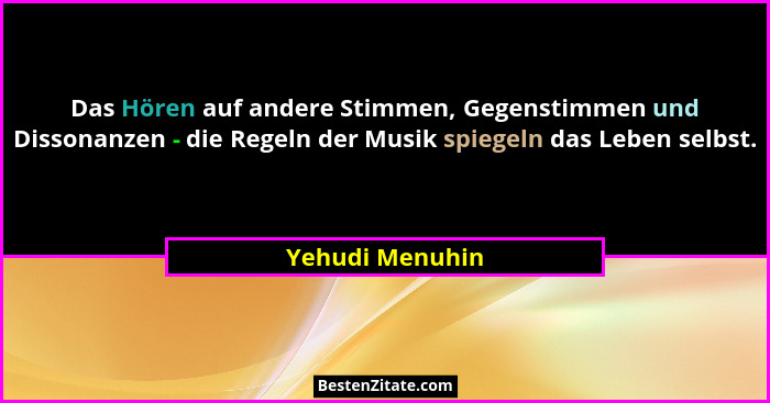Das Hören auf andere Stimmen, Gegenstimmen und Dissonanzen - die Regeln der Musik spiegeln das Leben selbst.... - Yehudi Menuhin