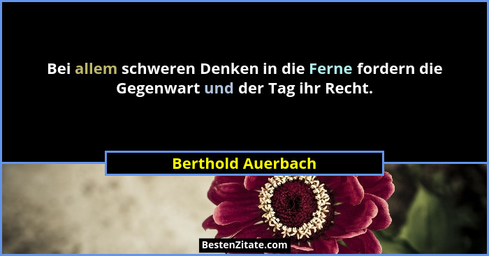 Bei allem schweren Denken in die Ferne fordern die Gegenwart und der Tag ihr Recht.... - Berthold Auerbach