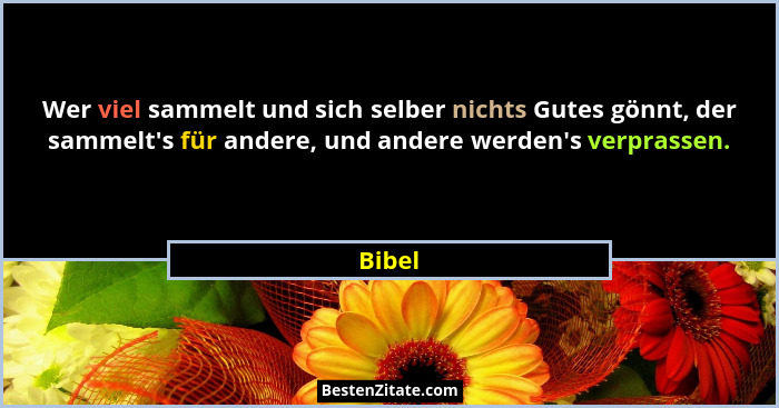 Wer viel sammelt und sich selber nichts Gutes gönnt, der sammelt's für andere, und andere werden's verprassen.... - Bibel
