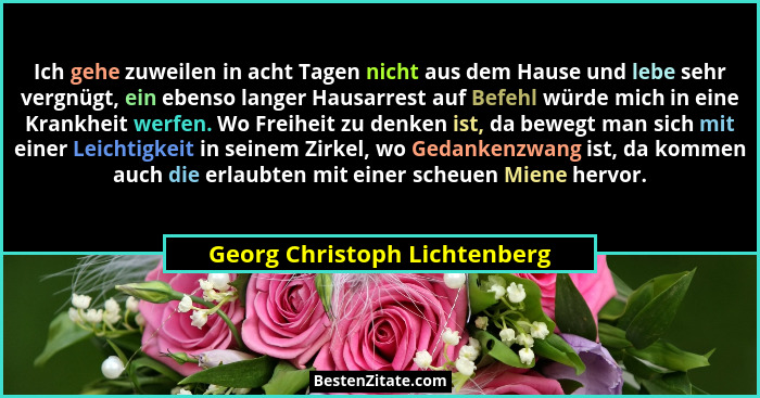 Ich gehe zuweilen in acht Tagen nicht aus dem Hause und lebe sehr vergnügt, ein ebenso langer Hausarrest auf Befehl würd... - Georg Christoph Lichtenberg