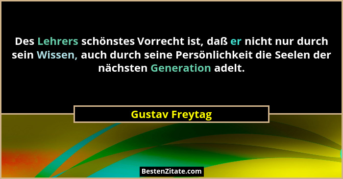 Des Lehrers schönstes Vorrecht ist, daß er nicht nur durch sein Wissen, auch durch seine Persönlichkeit die Seelen der nächsten Gener... - Gustav Freytag
