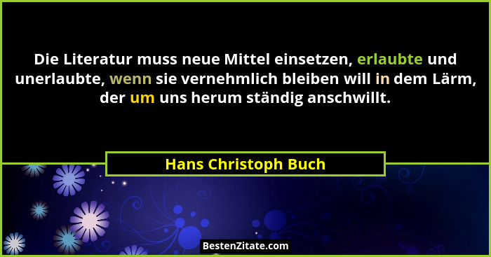 Die Literatur muss neue Mittel einsetzen, erlaubte und unerlaubte, wenn sie vernehmlich bleiben will in dem Lärm, der um uns her... - Hans Christoph Buch