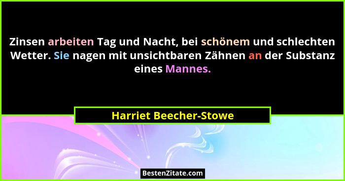 Zinsen arbeiten Tag und Nacht, bei schönem und schlechten Wetter. Sie nagen mit unsichtbaren Zähnen an der Substanz eines Mann... - Harriet Beecher-Stowe