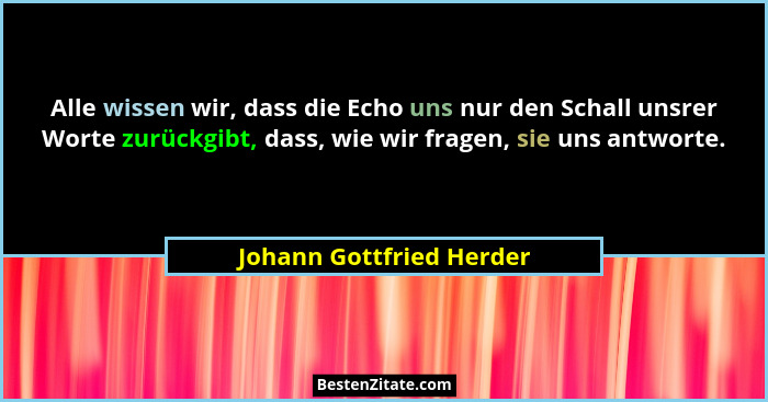 Alle wissen wir, dass die Echo uns nur den Schall unsrer Worte zurückgibt, dass, wie wir fragen, sie uns antworte.... - Johann Gottfried Herder