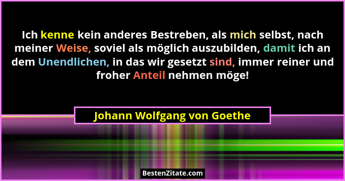 Ich kenne kein anderes Bestreben, als mich selbst, nach meiner Weise, soviel als möglich auszubilden, damit ich an dem Un... - Johann Wolfgang von Goethe