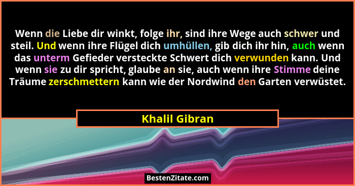 Wenn die Liebe dir winkt, folge ihr, sind ihre Wege auch schwer und steil. Und wenn ihre Flügel dich umhüllen, gib dich ihr hin, auch... - Khalil Gibran