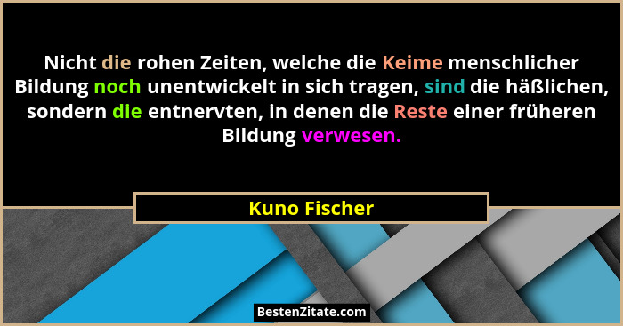 Nicht die rohen Zeiten, welche die Keime menschlicher Bildung noch unentwickelt in sich tragen, sind die häßlichen, sondern die entnerv... - Kuno Fischer