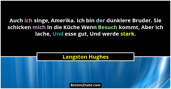 Auch ich singe, Amerika. Ich bin der dunklere Bruder. Sie schicken mich in die Küche Wenn Besuch kommt, Aber ich lache, Und esse gut... - Langston Hughes