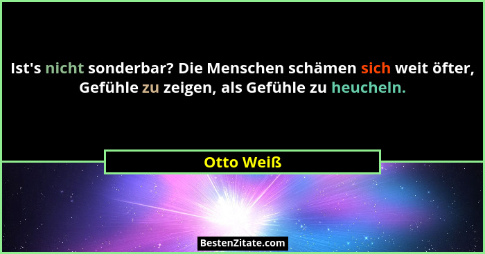 Ist's nicht sonderbar? Die Menschen schämen sich weit öfter, Gefühle zu zeigen, als Gefühle zu heucheln.... - Otto Weiß