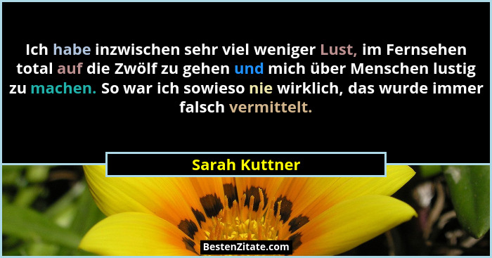 Ich habe inzwischen sehr viel weniger Lust, im Fernsehen total auf die Zwölf zu gehen und mich über Menschen lustig zu machen. So war... - Sarah Kuttner