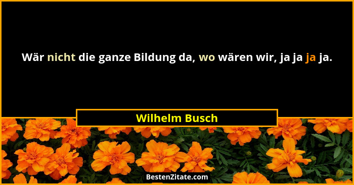Wär nicht die ganze Bildung da, wo wären wir, ja ja ja ja.... - Wilhelm Busch