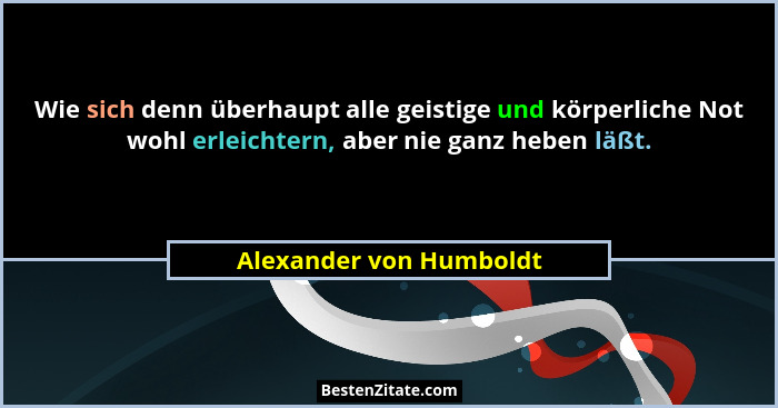 Wie sich denn überhaupt alle geistige und körperliche Not wohl erleichtern, aber nie ganz heben läßt.... - Alexander von Humboldt