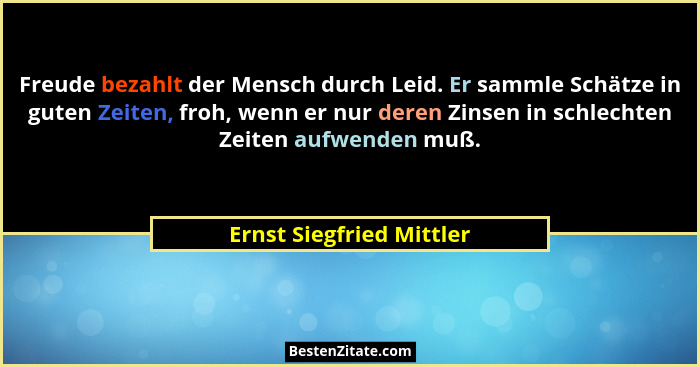 Freude bezahlt der Mensch durch Leid. Er sammle Schätze in guten Zeiten, froh, wenn er nur deren Zinsen in schlechten Zeiten... - Ernst Siegfried Mittler