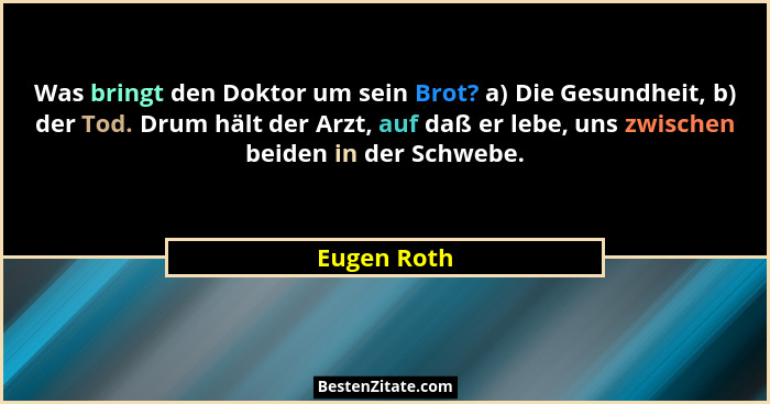 Was bringt den Doktor um sein Brot? a) Die Gesundheit, b) der Tod. Drum hält der Arzt, auf daß er lebe, uns zwischen beiden in der Schweb... - Eugen Roth