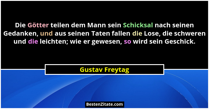 Die Götter teilen dem Mann sein Schicksal nach seinen Gedanken, und aus seinen Taten fallen die Lose, die schweren und die leichten;... - Gustav Freytag