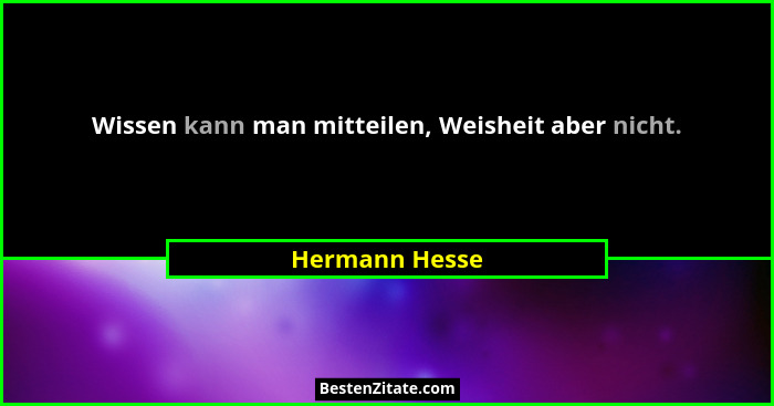 Wissen kann man mitteilen, Weisheit aber nicht.... - Hermann Hesse