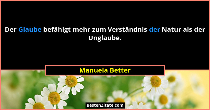 Der Glaube befähigt mehr zum Verständnis der Natur als der Unglaube.... - Manuela Better