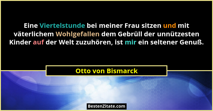 Eine Viertelstunde bei meiner Frau sitzen und mit väterlichem Wohlgefallen dem Gebrüll der unnützesten Kinder auf der Welt zuzuhör... - Otto von Bismarck