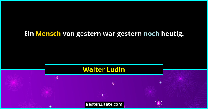 Ein Mensch von gestern war gestern noch heutig.... - Walter Ludin