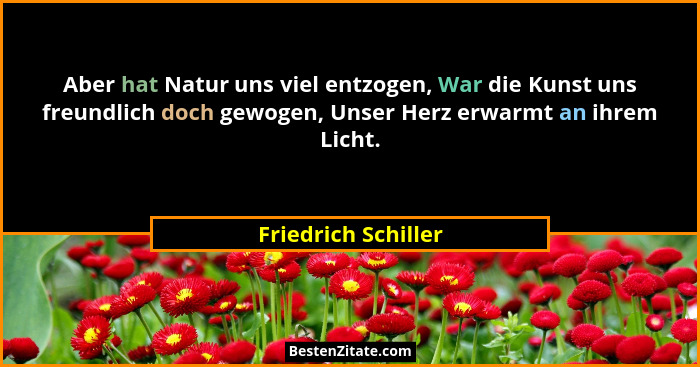 Aber hat Natur uns viel entzogen, War die Kunst uns freundlich doch gewogen, Unser Herz erwarmt an ihrem Licht.... - Friedrich Schiller