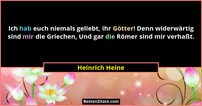 Ich hab euch niemals geliebt, ihr Götter! Denn widerwärtig sind mir die Griechen, Und gar die Römer sind mir verhaßt.... - Heinrich Heine