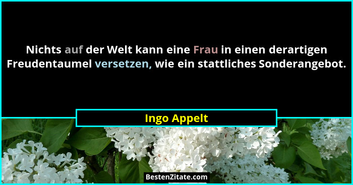 Nichts auf der Welt kann eine Frau in einen derartigen Freudentaumel versetzen, wie ein stattliches Sonderangebot.... - Ingo Appelt