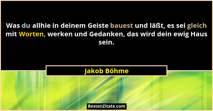 Was du allhie in deinem Geiste bauest und läßt, es sei gleich mit Worten, werken und Gedanken, das wird dein ewig Haus sein.... - Jakob Böhme