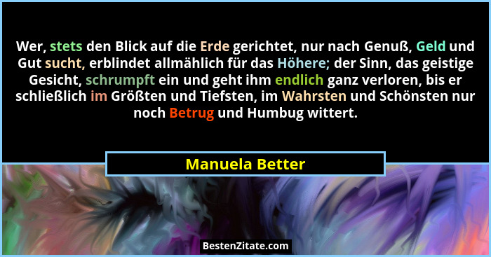 Wer, stets den Blick auf die Erde gerichtet, nur nach Genuß, Geld und Gut sucht, erblindet allmählich für das Höhere; der Sinn, das g... - Manuela Better