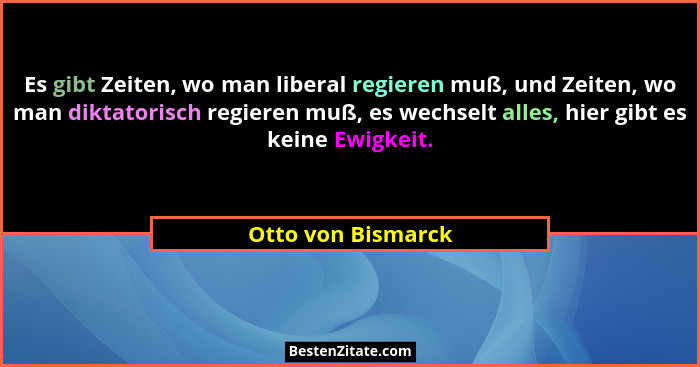 Es gibt Zeiten, wo man liberal regieren muß, und Zeiten, wo man diktatorisch regieren muß, es wechselt alles, hier gibt es keine E... - Otto von Bismarck