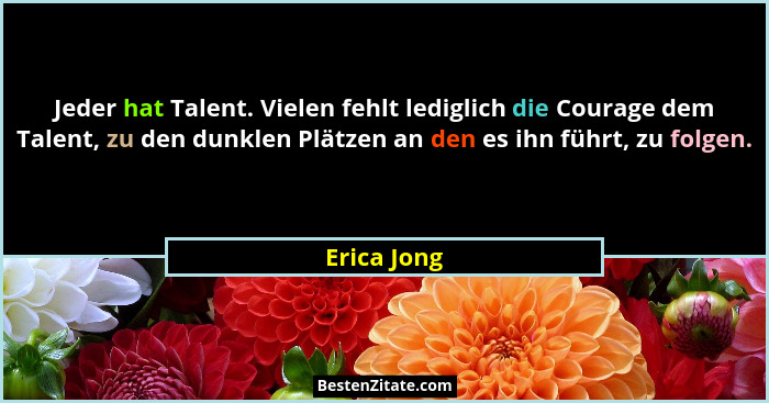 Jeder hat Talent. Vielen fehlt lediglich die Courage dem Talent, zu den dunklen Plätzen an den es ihn führt, zu folgen.... - Erica Jong