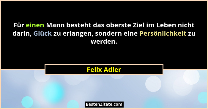 Für einen Mann besteht das oberste Ziel im Leben nicht darin, Glück zu erlangen, sondern eine Persönlichkeit zu werden.... - Felix Adler