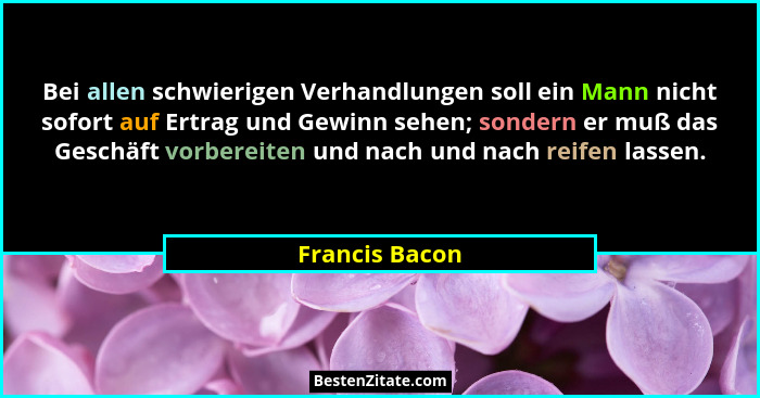 Bei allen schwierigen Verhandlungen soll ein Mann nicht sofort auf Ertrag und Gewinn sehen; sondern er muß das Geschäft vorbereiten un... - Francis Bacon