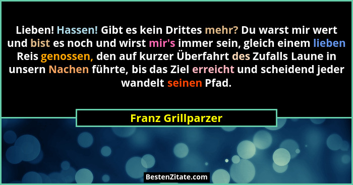 Lieben! Hassen! Gibt es kein Drittes mehr? Du warst mir wert und bist es noch und wirst mir's immer sein, gleich einem lieben... - Franz Grillparzer