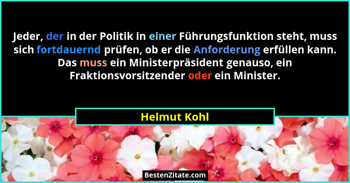 Jeder, der in der Politik in einer Führungsfunktion steht, muss sich fortdauernd prüfen, ob er die Anforderung erfüllen kann. Das muss e... - Helmut Kohl