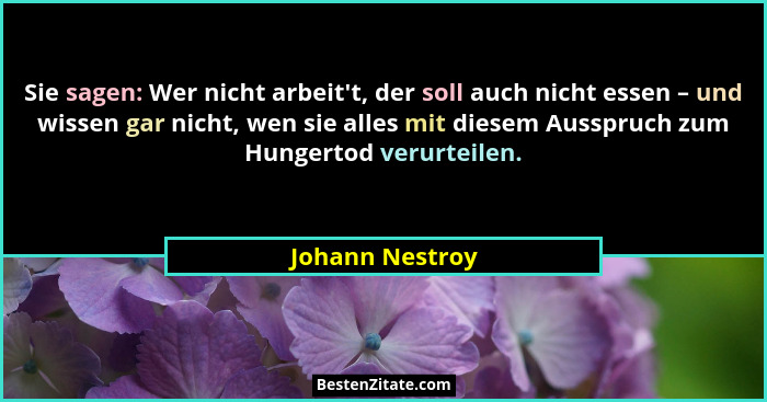 Sie sagen: Wer nicht arbeit't, der soll auch nicht essen – und wissen gar nicht, wen sie alles mit diesem Ausspruch zum Hungertod... - Johann Nestroy
