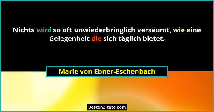 Nichts wird so oft unwiederbringlich versäumt, wie eine Gelegenheit die sich täglich bietet.... - Marie von Ebner-Eschenbach