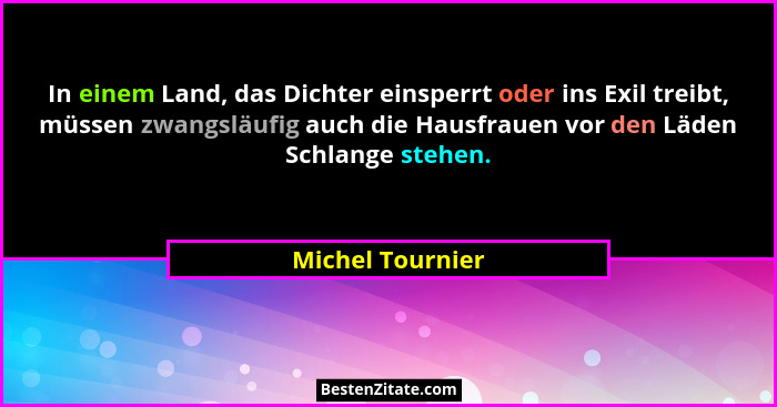 In einem Land, das Dichter einsperrt oder ins Exil treibt, müssen zwangsläufig auch die Hausfrauen vor den Läden Schlange stehen.... - Michel Tournier