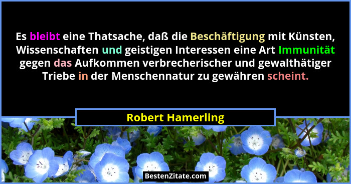 Es bleibt eine Thatsache, daß die Beschäftigung mit Künsten, Wissenschaften und geistigen Interessen eine Art Immunität gegen das A... - Robert Hamerling