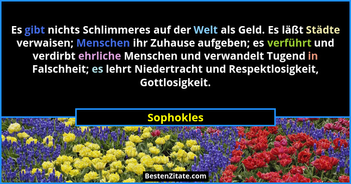 Es gibt nichts Schlimmeres auf der Welt als Geld. Es läßt Städte verwaisen; Menschen ihr Zuhause aufgeben; es verführt und verdirbt ehrlic... - Sophokles