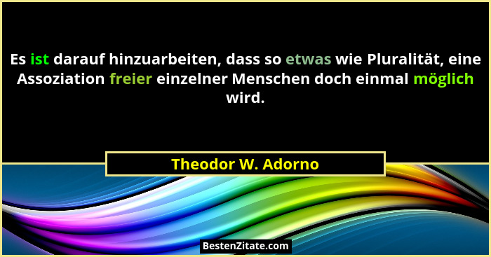 Es ist darauf hinzuarbeiten, dass so etwas wie Pluralität, eine Assoziation freier einzelner Menschen doch einmal möglich wird.... - Theodor W. Adorno