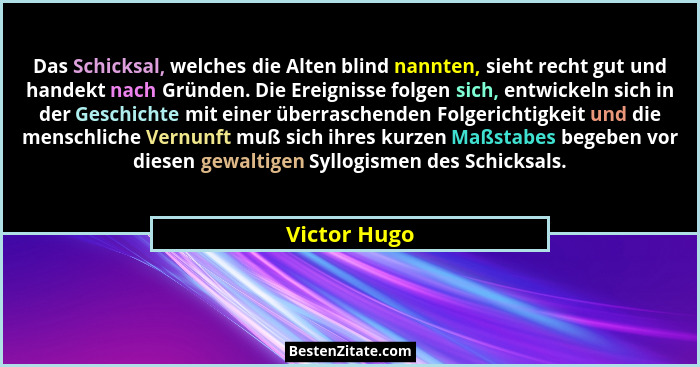 Das Schicksal, welches die Alten blind nannten, sieht recht gut und handekt nach Gründen. Die Ereignisse folgen sich, entwickeln sich in... - Victor Hugo